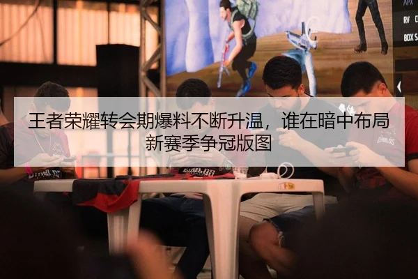 王者荣耀转会期爆料不断升温，谁在暗中布局新赛季争冠版图