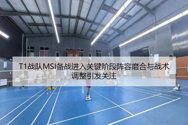 T1战队MSI备战进入关键阶段阵容磨合与战术调整引发关注